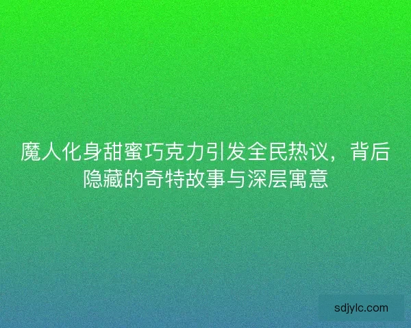 魔人化身甜蜜巧克力引发全民热议，背后隐藏的奇特故事与深层寓意