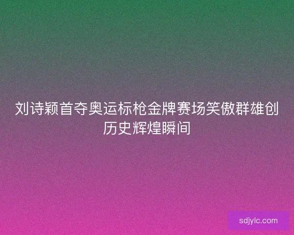 刘诗颖首夺奥运标枪金牌赛场笑傲群雄创历史辉煌瞬间