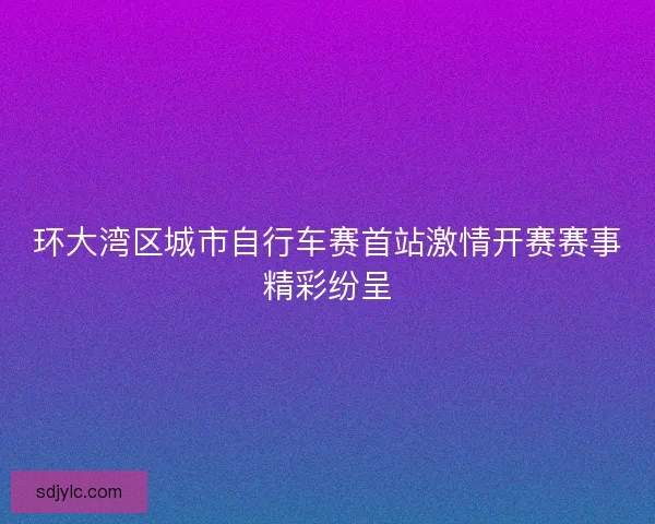 环大湾区城市自行车赛首站激情开赛赛事精彩纷呈