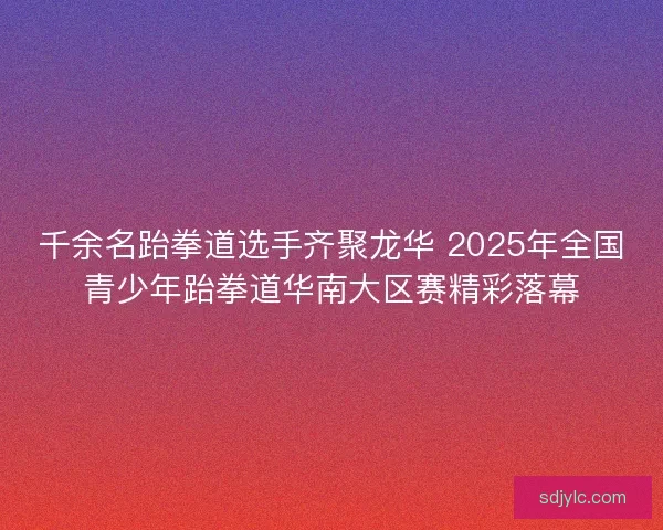 千余名跆拳道选手齐聚龙华 2025年全国青少年跆拳道华南大区赛精彩落幕