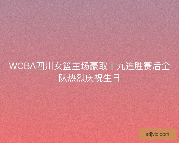 WCBA四川女篮主场豪取十九连胜赛后全队热烈庆祝生日