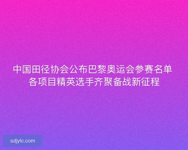 中国田径协会公布巴黎奥运会参赛名单 各项目精英选手齐聚备战新征程