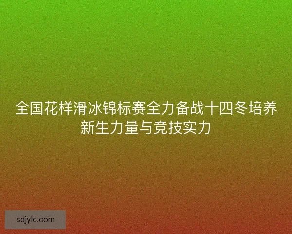 全国花样滑冰锦标赛全力备战十四冬培养新生力量与竞技实力