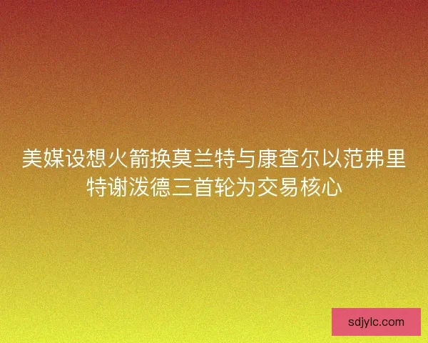 美媒设想火箭换莫兰特与康查尔以范弗里特谢泼德三首轮为交易核心