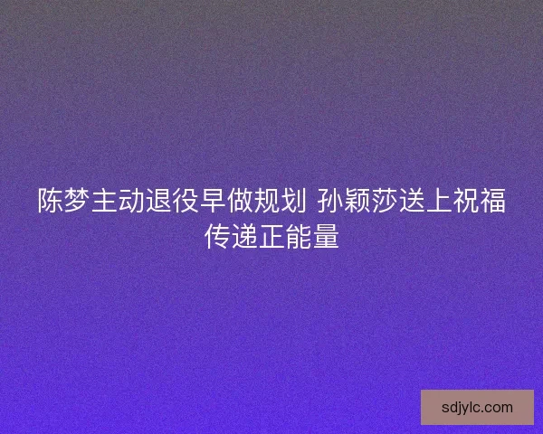 陈梦主动退役早做规划 孙颖莎送上祝福传递正能量