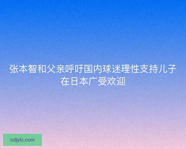 张本智和父亲呼吁国内球迷理性支持儿子在日本广受欢迎
