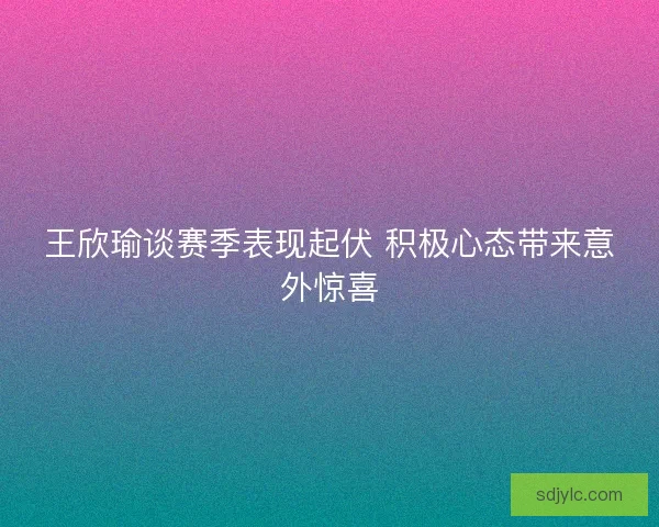 王欣瑜谈赛季表现起伏 积极心态带来意外惊喜