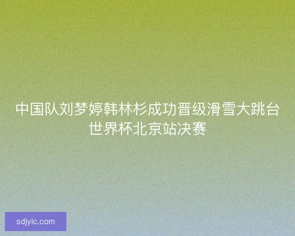 中国队刘梦婷韩林杉成功晋级滑雪大跳台世界杯北京站决赛
