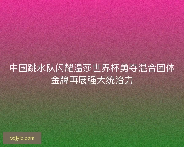 中国跳水队闪耀温莎世界杯勇夺混合团体金牌再展强大统治力