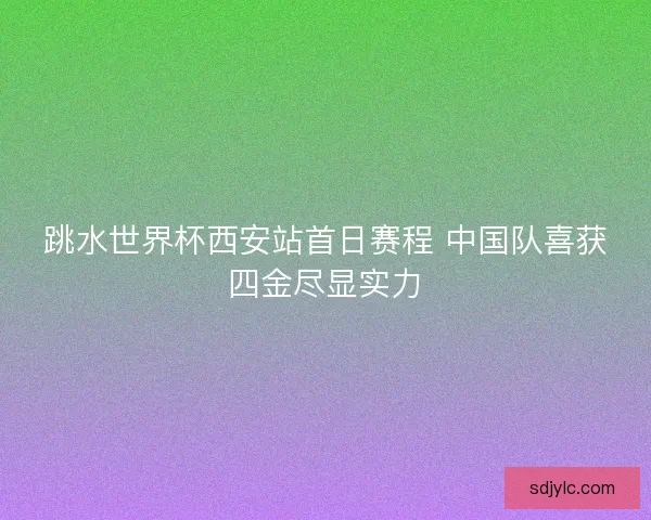 跳水世界杯西安站首日赛程 中国队喜获四金尽显实力